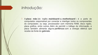 Introdução: 
 A placa mãe (do inglês: mainboard ou motherboard ) é a parte do 
computador responsável por conectar e interligar todos os componentes 
do computador, ou seja, processador com memória RAM, disco rígido, 
placa gráfica, entre outros. Além de permitir o tráfego de informação, a 
placa também alimenta alguns periféricos com a energia elétrica que 
recebe da fonte do gabinete. 
 