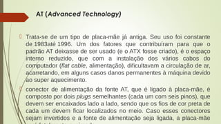 AT (Advanced Technology) 
 Trata-se de um tipo de placa-mãe já antiga. Seu uso foi constante 
de 1983até 1996. Um dos fatores que contribuíram para que o 
padrão AT deixasse de ser usado (e o ATX fosse criado), é o espaço 
interno reduzido, que com a instalação dos vários cabos do 
computador (flat cable, alimentação), dificultavam a circulação de ar, 
acarretando, em alguns casos danos permanentes à máquina devido 
ao super aquecimento. 
 conector de alimentação da fonte AT, que é ligado à placa-mãe, é 
composto por dois plugs semelhantes (cada um com seis pinos), que 
devem ser encaixados lado a lado, sendo que os fios de cor preta de 
cada um devem ficar localizados no meio. Caso esses conectores 
sejam invertidos e a fonte de alimentação seja ligada, a placa-mãe 
será fatalmente queimada. 
 