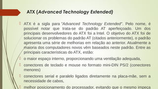 ATX (Advanced Technology Extended) 
 ATX é a sigla para "Advanced Technology Extended". Pelo nome, é 
possível notar que trata-se do padrão AT aperfeiçoado. Um dos 
principais desenvolvedores do ATX foi a Intel. O objetivo do ATX foi de 
solucionar os problemas do padrão AT (citados anteriormente), o padrão 
apresenta uma série de melhorias em relação ao anterior. Atualmente a 
maioria dos computadores novos vêm baseados neste padrão. Entre as 
principais características do ATX, estão: 
 o maior espaço interno, proporcionando uma ventilação adequada, 
 conectores de teclado e mouse no formato mini-DIN PS/2 (conectores 
menores) 
 conectores serial e paralelo ligados diretamente na placa-mãe, sem a 
necessidade de cabos, 
 melhor posicionamento do processador, evitando que o mesmo impeça 
 