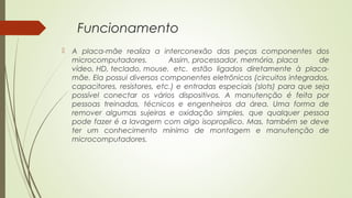 Funcionamento 
 A placa-mãe realiza a interconexão das peças componentes dos 
microcomputadores. Assim, processador, memória, placa de 
vídeo, HD, teclado, mouse, etc. estão ligados diretamente à placa-mãe. 
Ela possui diversos componentes eletrônicos (circuitos integrados, 
capacitores, resistores, etc.) e entradas especiais (slots) para que seja 
possível conectar os vários dispositivos. A manutenção é feita por 
pessoas treinadas, técnicos e engenheiros da área. Uma forma de 
remover algumas sujeiras e oxidação simples, que qualquer pessoa 
pode fazer é a lavagem com algo isopropílico. Mas, também se deve 
ter um conhecimento mínimo de montagem e manutenção de 
microcomputadores. 
 