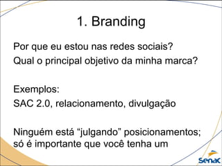 1. Branding
Por que eu estou nas redes sociais?
Qual o principal objetivo da minha marca?
Exemplos:
SAC 2.0, relacionamento, divulgação
Ninguém está “julgando” posicionamentos;
só é importante que você tenha um

 