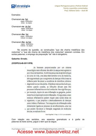 Língua Portuguesa para a Polícia Federal
Teoria e questões comentadas
Prof. Fabiano Sales – Aula 06
Exemplos:
Chamaram-no fiel.
objeto predicativo
direto do objeto

Chamaram-no de fiel.
objeto predicativo
direto do objeto

Chamaram-lhe fiel.
objeto predicativo
indireto do objeto

Chamaram-lhe de fiel.
objeto predicativo
indireto do objeto

No excerto da questão, as construções “que ele chama metafísica dos
costumes” e “que ele chama de metafísica dos costumes” estariam corretas. Em
outras palavras, o emprego da preposição “de” não é obrigatório.
Gabarito: Errado.
(CESPE/UnB-2011/IFB)

Com relação aos sentidos, aos aspectos gramaticais
palavras do texto acima, julgue o item que se segue.

Prof.Fabiano Sales

www.estrategiaconcursos.com.br

e

à

grafia

15 de 52

Acesse www.baixarveloz.net

de

 