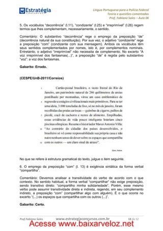 Língua Portuguesa para a Polícia Federal
Teoria e questões comentadas
Prof. Fabiano Sales – Aula 06
5. Os vocábulos “decorrência” (l.11), “condizente” (l.25) e “irreprimível” (l.26) regem
termos que lhes complementam, necessariamente, o sentido.
Comentário: O substantivo “decorrência” rege o emprego da preposição “de”
(decorrência natural da sua constituição). Por sua vez, o adjetivo “condizente” rege
a preposição “com” (condizente com sua mensagem). Ambos os vocábulos têm
seus sentidos complementados por nomes, isto é, por complementos nominais.
Entretanto, o adjetivo “irreprimível” não necessita de complemento. No excerto “A
voz irreprimível dos fantasmas(...)”, a preposição “de” é regida pelo substantivo
“voz”: a voz dos fantasmas.
Gabarito: Errado.

(CESPE/UnB-2011/Correios)

No que se refere à estrutura gramatical do texto, julgue o item seguinte.
6. O emprego da preposição “com” (l. 13) é exigência sintática da forma verbal
“compartilha”.
Comentário: Devemos analisar a transitividade do verbo de acordo com o que
contexto. No sentido habitual, a forma verbal “compartilhar” não exige preposição,
sendo transitivo direto: “compartilho minha solidariedade”. Porém, esse mesmo
verbo pode assumir transitividade direta e indireta, regendo, em seu complemento
indireto, a preposição “com” (compartilhar algo com alguém). É o que ocorre no
excerto “(...) os espaços que compartilha com os outros (...)”.
Gabarito: Certo.

Prof.Fabiano Sales

www.estrategiaconcursos.com.br

18 de 52

Acesse www.baixarveloz.net

 