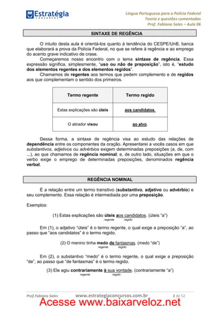 Língua Portuguesa para a Polícia Federal
Teoria e questões comentadas
Prof. Fabiano Sales – Aula 06
SINTAXE DE REGÊNCIA
O intuito desta aula é orientá-los quanto à tendência do CESPE/UnB, banca
que elaborará a prova da Polícia Federal, no que se refere à regência e ao emprego
do acento grave indicativo de crase.
Começaremos nosso encontro com o tema sintaxe de regência. Essa
expressão significa, simplesmente, “uso ou não de preposição”, isto é, “estudo
dos elementos regentes e dos elementos regidos”.
Chamamos de regentes aos termos que pedem complemento e de regidos
aos que complementam o sentido dos primeiros.

Termo regente

Termo regido

Estas explicações são úteis

aos candidatos.

O atirador visou

ao alvo.

Dessa forma, a sintaxe de regência visa ao estudo das relações de
dependência entre os componentes da oração. Apresentarei a vocês casos em que
substantivos, adjetivos ou advérbios exigem determinadas preposições (a, de, com
...), ao que chamamos de regência nominal; e, de outro lado, situações em que o
verbo exige o emprego de determinadas preposições, denominados regência
verbal.
REGÊNCIA NOMINAL
É a relação entre um termo transitivo (substantivo, adjetivo ou advérbio) e
seu complemento. Essa relação é intermediada por uma preposição.
Exemplos:
(1) Estas explicações são úteis aos candidatos. (úteis “a”)
regido

regente

Em (1), o adjetivo “úteis” é o termo regente, o qual exige a preposição “a”, ao
passo que “aos candidatos” é o termo regido.
(2) O menino tinha medo de fantasmas. (medo “de”)
regente

regido

Em (2), o substantivo “medo” é o termo regente, o qual exige a preposição
“de”, ao passo que “de fantasmas” é o termo regido.
(3) Ele agiu contrariamente à sua vontade. (contrariamente “a”)
regente

Prof.Fabiano Sales

regido

www.estrategiaconcursos.com.br

2 de 52

Acesse www.baixarveloz.net

 