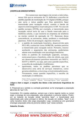 Língua Portuguesa para a Polícia Federal
Teoria e questões comentadas
Prof. Fabiano Sales – Aula 06
(CESPE/UnB-2006/DATAPREV)

Julgue o item a seguir, a respeito das ideias e das estruturas linguísticas do
texto.
9. Preservam-se o sentido e a correção gramatical, se for empregada a preposição
em antes de “que” (l.4).
Comentário: Em orações adjetivas, sempre que o termo regente (verbo ou nome)
exigir o emprego de uma preposição, esta antecederá o pronome relativo. Porém,
em se tratando da locução verbal “permitiria fazer”, a transitividade será
determinada pelo verbo principal (o último). Na locução em análise, “fazer” é um
verbo transitivo direto (não exige preposição). Logo, considera-se erro gramatical
empregar preposição antes do pronome relativo “que” nesse contexto.
Gabarito: Errado.

Prof.Fabiano Sales

www.estrategiaconcursos.com.br

21 de 52

Acesse www.baixarveloz.net

 