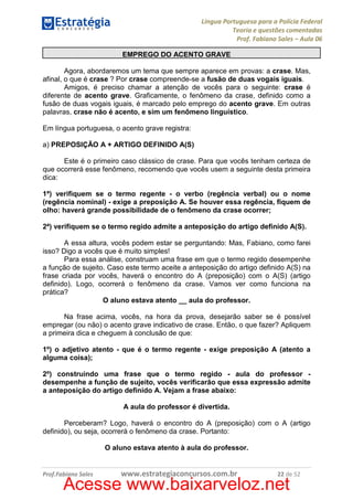 Língua Portuguesa para a Polícia Federal
Teoria e questões comentadas
Prof. Fabiano Sales – Aula 06
EMPREGO DO ACENTO GRAVE
Agora, abordaremos um tema que sempre aparece em provas: a crase. Mas,
afinal, o que é crase ? Por crase compreende-se a fusão de duas vogais iguais.
Amigos, é preciso chamar a atenção de vocês para o seguinte: crase é
diferente de acento grave. Graficamente, o fenômeno da crase, definido como a
fusão de duas vogais iguais, é marcado pelo emprego do acento grave. Em outras
palavras, crase não é acento, e sim um fenômeno linguístico.
Em língua portuguesa, o acento grave registra:
a) PREPOSIÇÃO A + ARTIGO DEFINIDO A(S)
Este é o primeiro caso clássico de crase. Para que vocês tenham certeza de
que ocorrerá esse fenômeno, recomendo que vocês usem a seguinte desta primeira
dica:
1ª) verifiquem se o termo regente - o verbo (regência verbal) ou o nome
(regência nominal) - exige a preposição A. Se houver essa regência, fiquem de
olho: haverá grande possibilidade de o fenômeno da crase ocorrer;
2ª) verifiquem se o termo regido admite a anteposição do artigo definido A(S).
A essa altura, vocês podem estar se perguntando: Mas, Fabiano, como farei
isso? Digo a vocês que é muito simples!
Para essa análise, construam uma frase em que o termo regido desempenhe
a função de sujeito. Caso este termo aceite a anteposição do artigo definido A(S) na
frase criada por vocês, haverá o encontro do A (preposição) com o A(S) (artigo
definido). Logo, ocorrerá o fenômeno da crase. Vamos ver como funciona na
prática?
O aluno estava atento __ aula do professor.
Na frase acima, vocês, na hora da prova, desejarão saber se é possível
empregar (ou não) o acento grave indicativo de crase. Então, o que fazer? Apliquem
a primeira dica e cheguem à conclusão de que:
1º) o adjetivo atento - que é o termo regente - exige preposição A (atento a
alguma coisa);
2º) construindo uma frase que o termo regido - aula do professor desempenhe a função de sujeito, vocês verificarão que essa expressão admite
a anteposição do artigo definido A. Vejam a frase abaixo:
A aula do professor é divertida.
Perceberam? Logo, haverá o encontro do A (preposição) com o A (artigo
definido), ou seja, ocorrerá o fenômeno da crase. Portanto:
O aluno estava atento à aula do professor.

Prof.Fabiano Sales

www.estrategiaconcursos.com.br

22 de 52

Acesse www.baixarveloz.net

 