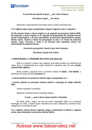 Língua Portuguesa para a Polícia Federal
Teoria e questões comentadas
Prof. Fabiano Sales – Aula 06
A prancha que ganhei é igual __ que você comprou.
Sua blusa é igual __ da vitrine.

Aplicando a segunda dica nas frases acima, vocês concluirão que:
1ª) o adjetivo igual rege a preposição A (igual a alguma coisa / a alguém) ;
2ª) Na primeira frase, o termo regido é o A, seguido do pronome relativo QUE.
Na segunda, o termo regido é o A, seguido da preposição DE. Quando houver
essas combinações, o A será equivalente ao pronome demonstrativo aquela.
Sendo assim, haverá a fusão da preposição A com o A inicial do pronome
aquela. Logo, ocorrerá a crase e as lacunas dos exemplos devem ser
preenchidas da seguinte forma:
A prancha que ganhei é igual à que você comprou.
Sua blusa é igual à da vitrine.

c) PREPOSIÇÃO A + PRONOME RELATIVO A(S) QUAL(IS)
Este é o terceiro e último caso clássico que pode resultar na ocorrência da
crase. Aqui, é fundamental que vocês redobrem a atenção, pois há uma oração
subordinada adjetiva.
Muito cuidado, pessoal! Com o pronome relativo A QUAL / AS QUAIS, o
fenômeno da crase ocorrerá somente se:
- o termo posterior ao pronome relativo reger a preposição A; e
- o termo anterior ao pronome relativo admitir o emprego do artigo definido
A(S).
Vamos visualizar na prática?
Apliquem a primeira dica no exemplo abaixo:
A aula __ qual o aluno estava atento é divertida.
Na frase acima, vocês, na hora da prova, desejarão saber se é possível
empregar (ou não) o acento grave indicativo de crase. Aplicando a primeira dica,
chegamos à conclusão de que:
1ª) o adjetivo atento (termo regente) exige a preposição A (atento a alguma
coisa), que antecederá o pronome relativo QUAL;

Prof.Fabiano Sales

www.estrategiaconcursos.com.br

24 de 52

Acesse www.baixarveloz.net

 