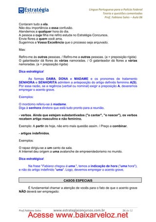 Língua Portuguesa para a Polícia Federal
Teoria e questões comentadas
Prof. Fabiano Sales – Aula 06
Contaram tudo a ela.
Não dou importância a essa confusão.
Atendemos a qualquer hora do dia.
A pessoa a cuja filha me refiro estuda no Estratégia Concursos.
Envie flores a quem você ama.
Sugerimos a Vossa Excelência que o processo seja arquivado.
Mas:
Refiro-me às outras pessoas. / Refiro-me a outras pessoas. (a = preposição rígida)
O galanteador dá flores às várias namoradas. / O galanteador dá flores a várias
namoradas. (a = preposição rígida)
Dica estratégica!
As formas DAMA, DONA e MADAME e os pronomes de tratamento
SENHORA e SENHORITA admitem a anteposição do artigo definido feminino A(S).
Por essa razão, se a regência (verbal ou nominal) exigir a preposição A, deveremos
empregar o acento grave.
Exemplos:
O mordomo referiu-se à madame.
Diga à senhora diretora que está tudo pronto para a reunião.
- verbos. Ainda que estejam substantivados ("o cantar", "o nascer"), os verbos
recebem artigo masculino e não feminino.
Exemplo: A partir de hoje, não erro mais questão assim. / Preço a combinar.
- artigos indefinidos.
Exemplos:
O rapaz dirigiu-se a um canto da sala.
A Internet deu origem a uma avalanche de empreendedorismo no mundo.
Dica estratégica!
Na frase "Fabiano chegou à uma.", temos a indicação de hora ("uma hora"),
e não do artigo indefinido "uma". Logo, devemos empregar o acento grave.

CASOS ESPECIAIS
É fundamental chamar a atenção de vocês para o fato de que o acento grave
NÃO deverá ser empregado:

Prof.Fabiano Sales

www.estrategiaconcursos.com.br

26 de 52

Acesse www.baixarveloz.net

 