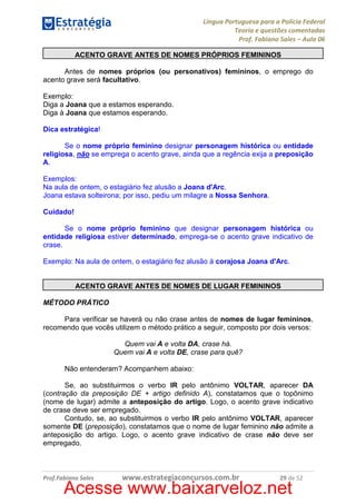 Língua Portuguesa para a Polícia Federal
Teoria e questões comentadas
Prof. Fabiano Sales – Aula 06
ACENTO GRAVE ANTES DE NOMES PRÓPRIOS FEMININOS
Antes de nomes próprios (ou personativos) femininos, o emprego do
acento grave será facultativo.
Exemplo:
Diga a Joana que a estamos esperando.
Diga à Joana que estamos esperando.
Dica estratégica!
Se o nome próprio feminino designar personagem histórica ou entidade
religiosa, não se emprega o acento grave, ainda que a regência exija a preposição
A.
Exemplos:
Na aula de ontem, o estagiário fez alusão a Joana d'Arc.
Joana estava solteirona; por isso, pediu um milagre a Nossa Senhora.
Cuidado!
Se o nome próprio feminino que designar personagem histórica ou
entidade religiosa estiver determinado, emprega-se o acento grave indicativo de
crase.
Exemplo: Na aula de ontem, o estagiário fez alusão à corajosa Joana d'Arc.

ACENTO GRAVE ANTES DE NOMES DE LUGAR FEMININOS
MÉTODO PRÁTICO
Para verificar se haverá ou não crase antes de nomes de lugar femininos,
recomendo que vocês utilizem o método prático a seguir, composto por dois versos:
Quem vai A e volta DA, crase há.
Quem vai A e volta DE, crase para quê?
Não entenderam? Acompanhem abaixo:
Se, ao substituirmos o verbo IR pelo antônimo VOLTAR, aparecer DA
(contração da preposição DE + artigo definido A), constatamos que o topônimo
(nome de lugar) admite a anteposição do artigo. Logo, o acento grave indicativo
de crase deve ser empregado.
Contudo, se, ao substituirmos o verbo IR pelo antônimo VOLTAR, aparecer
somente DE (preposição), constatamos que o nome de lugar feminino não admite a
anteposição do artigo. Logo, o acento grave indicativo de crase não deve ser
empregado.

Prof.Fabiano Sales

www.estrategiaconcursos.com.br

29 de 52

Acesse www.baixarveloz.net

 