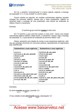 Língua Portuguesa para a Polícia Federal
Teoria e questões comentadas
Prof. Fabiano Sales – Aula 06
Em (3), o advérbio “contrariamente” é o termo regente, exigindo o emprego
da preposição “a”, e “à sua vontade” é o termo regido.
Fiquem atentos ao seguinte: em orações subordinadas adjetivas (aquelas
iniciadas por pronome relativo), sempre que o nome (substantivo, adjetivo ou
advérbio) exigir o emprego de uma preposição, esta deverá ser anteposta ao
relativo. Esse é o mecanismo.
Exemplo:
O caminho a que você tem acesso é mais curto.
Em “O caminho, a que você tem acesso, é mais curto.”, temos uma oração
subordinada adjetiva restritiva. Neste trecho, o substantivo “acesso” rege o emprego
da preposição “a”, a qual deverá ser anteposta ao pronome relativo “que”.
Abaixo, apresento uma relação de nomes e suas respectivas regências, visto
que seu emprego recorrente em concursos públicos, especialmente os organizados
pelo CESPE/UnB:
Substantivos e suas regências

Substantivos e suas regências

acesso a
admiração a, de, por, perante
afeição a, por
alusão a
atenção a, para
atentado a, contra
aversão a, por, em
busca por
capacidade de, para, em
controle sobre
culto a
desrespeito a
devoção a, com, para com, por
dificuldade com, de, em
dúvida acerca de, de, em, sobre
formação de, em

habilidade de, em, para
influência de, para
ímpeto com
invasão de
liberdade a, para, de
manutenção de, em
medo de
necessidade de
obediência a, de, para com
ódio a, contra
ojeriza a, contra, por
preferência a, por
produto de
reação a
respeito a, com, de, para com, por
simpatia por
zelo por

Exemplos:
Eu tenho aversão ao escuro. (aversão “a”)
regente

regido

O mau cidadão mostra desrespeito às leis. (desrespeito “a”)
regente

Prof.Fabiano Sales

regido

www.estrategiaconcursos.com.br

3 de 52

Acesse www.baixarveloz.net

 
