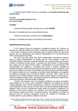 Língua Portuguesa para a Polícia Federal
Teoria e questões comentadas
Prof. Fabiano Sales – Aula 06
O acento grave também deve ser empregado em locuções femininas que
indicam hora.
Exemplo:
Saí de casa às quatro horas da tarde.
Ele voltará à uma.
Cuidado!
Indicando tempo passado, devemos usar o verbo HAVER.
Exemplo: O candidato terminou a prova há duas horas.
Indicando tempo futuro, devemos usar a preposição A.
Exemplo: O candidato terminará a prova daqui a duas horas.

(CESPE/UnB-2011/Correios)
O Pe. Antônio Vieira foi submetido a residência forçada, em Coimbra, de
fevereiro de 1663 até setembro de 1665 e, finalmente, preso pela Inquisição no dia
1.º de outubro. Publicou-se uma importante série de cartas escritas por ele nesse
período, que se escalonaram com bastante regularidade de 17 de dezembro de
1663 a 28 de setembro de 1665.
Em cerca de trinta cartas que foram conservadas, encontram-se alusões
mais ou menos desenvolvidas ao “tempo que faz”. Para apreciar o valor e o
significado dessas indicações, é preciso entender as principais razões que levavam
o padre a interessar-se pelo tempo. A principal era, sem dúvida, as repercussões
que certos tipos de tempo tinham sobre a regularidade do funcionamento das
comunicações, em especial a circulação das cartas e notícias. Sujeitado a
residência forçada, Antônio Vieira ansiava pela chegada do correio, sobretudo o que
provinha de Lisboa e da Corte, mas também dos outros lugares onde tinha amigos.
Em certos períodos do ano, inquietava-se também pelas condições de navegação
do Atlântico, perigosas para as frotas do Brasil e da Índia. Outra razão do seu
interesse eram as repercussões do tempo sobre a própria saúde e a dos amigos, e
sobre os rebates da peste. Enfim, não podia esquecer as campanhas militares que,
a partir da primavera, decorriam então no Alentejo.
Convém não esquecer que as anotações climáticas nas cartas de Antônio
Vieira podiam ter, às vezes, valor puramente metafórico. No ambiente de acesas
intrigas palacianas que o Padre acompanhava a distância, ele deixa mais de uma
vez transparecer o receio de que as cartas dele e dos seus correspondentes fossem
abertas e lidas. Por isso, expressa-se muitas vezes por alusões e metáforas. Por
exemplo, a de 20 julho, escrevia a D. Teodósio: “Em tempo de tanta tempestade,
não é seguro navegar sem roteiro.” Tratava-se apenas, na realidade, de combinar o
percurso para um encontro clandestino estival nas margens do Mondego. O
contexto permite, quase sempre, desfazer as dúvidas.
Suzanne Daveau. Os tipos de tempo em Coimbra (dez. 1663 – set. 1665), nas cartas de Padre Antônio Vieira.
In: Revista Finisterra, v. 32, n.º 64, Lisboa, 1997, p. 109-15. Internet: <www.ceg.ul.pt> (com adaptações).

Prof.Fabiano Sales

www.estrategiaconcursos.com.br

32 de 52

Acesse www.baixarveloz.net

 