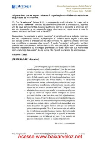 Língua Portuguesa para a Polícia Federal
Teoria e questões comentadas
Prof. Fabiano Sales – Aula 06
Julgue o item que se segue, referente à organização das ideias e às estruturas
linguísticas do texto acima.
15. Em “à natureza” (linhas 9-10), o emprego do sinal indicativo de crase indica
que o verbo “conectar” (linha 9) está sendo utilizado com a preposição a, regendo
um de seus complementos. Estaria igualmente correto e coerente o emprego, em
vez da preposição a, da preposição com, não cabendo, nesse caso, o uso do
acento indicativo de crase: com a natureza.
Comentário: No contexto, o verbo “conectar” é transitivo direto e indireto, regendo,
em seu complemento indireto, a preposição “a”. Como o termo regido “a natureza
das coisas” admite a anteposição do artigo definido “a”, ocorreu a crase: “conectar
sua moralidade à natureza das coisas”. O verbo “conectar”, entretanto, também
pode ter seu complemento indireto introduzido pela preposição “com”, sem que isso
acarrete incoerência ou incorreção gramatical ao texto: “conectar sua moralidade
com a natureza das coisas”. Desta forma, não haverá o emprego do acento grave.
Gabarito: Certo.
(CESPE/UnB-2011/Correios)

Prof.Fabiano Sales

www.estrategiaconcursos.com.br

37 de 52

Acesse www.baixarveloz.net

 