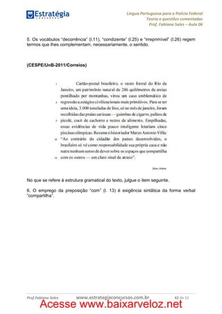 Língua Portuguesa para a Polícia Federal
Teoria e questões comentadas
Prof. Fabiano Sales – Aula 06
5. Os vocábulos “decorrência” (l.11), “condizente” (l.25) e “irreprimível” (l.26) regem
termos que lhes complementam, necessariamente, o sentido.

(CESPE/UnB-2011/Correios)

No que se refere à estrutura gramatical do texto, julgue o item seguinte.
6. O emprego da preposição “com” (l. 13) é exigência sintática da forma verbal
“compartilha”.

Prof.Fabiano Sales

www.estrategiaconcursos.com.br

42 de 52

Acesse www.baixarveloz.net

 