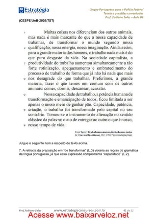Língua Portuguesa para a Polícia Federal
Teoria e questões comentadas
Prof. Fabiano Sales – Aula 06
(CESPE/UnB-2008/TST)

Julgue o seguinte item a respeito do texto acima.
7. A retirada da preposição em “de transformar” (L.3) violaria as regras de gramática
da língua portuguesa, já que essa expressão complementa “capacidade” (L.2).

Prof.Fabiano Sales

www.estrategiaconcursos.com.br

43 de 52

Acesse www.baixarveloz.net

 