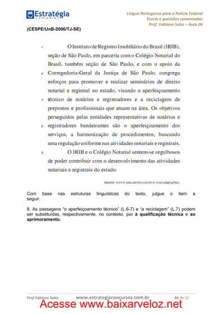 Língua Portuguesa para a Polícia Federal
Teoria e questões comentadas
Prof. Fabiano Sales – Aula 06
(CESPE/UnB-2006/TJ-SE)

Com base
seguir.

nas

estruturas

linguísticas

do

texto,

julgue

o

item

a

8. As passagens “o aperfeiçoamento técnico” (L.6-7) e “a reciclagem” (L.7) podem
ser substituídas, respectivamente, no contexto, por à qualificação técnica e ao
aprimoramento.

Prof.Fabiano Sales

www.estrategiaconcursos.com.br

44 de 52

Acesse www.baixarveloz.net

 