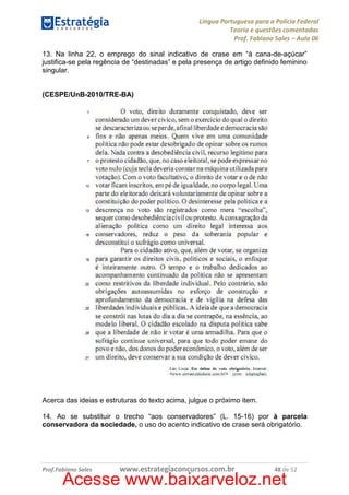 Língua Portuguesa para a Polícia Federal
Teoria e questões comentadas
Prof. Fabiano Sales – Aula 06
13. Na linha 22, o emprego do sinal indicativo de crase em “à cana-de-açúcar”
justifica-se pela regência de “destinadas” e pela presença de artigo definido feminino
singular.

(CESPE/UnB-2010/TRE-BA)

Acerca das ideias e estruturas do texto acima, julgue o próximo item.
14. Ao se substituir o trecho “aos conservadores” (L. 15-16) por à parcela
conservadora da sociedade, o uso do acento indicativo de crase será obrigatório.

Prof.Fabiano Sales

www.estrategiaconcursos.com.br

48 de 52

Acesse www.baixarveloz.net

 