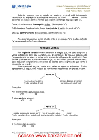 Língua Portuguesa para a Polícia Federal
Teoria e questões comentadas
Prof. Fabiano Sales – Aula 06
Adiante, veremos que o estudo da regência nominal está intimamente
relacionado ao emprego do acento grave indicativo de crase.
Sendo
assim,
devemos ter cuidado com os nomes que exigem o emprego da preposição “a”.
O mau cidadão mostra desrespeito às leis. (desrespeito “a”)
O Ministério da Saúde adverte: fumar é prejudicial à saúde. (prejudicial “a”)
Ele agiu contrariamente à sua vontade. (contrariamente “a”)
Nos exemplos acima, temos a fusão entre a preposição “a” e o artigo definido
“a”, ocasionando o fenômeno da crase.
REGÊNCIA VERBAL
Por regência verbal devemos entender a relação que, em certa acepção, o
verbo estabelece com seu complemento. Dependendo da relação estabelecida
(preposicionada ou não), o verbo pode apresentar diferença de significado. Essa
análise pode ser feita somente na construção do enunciado, pois um mesmo verbo
pode requerer complementos diferentes de acordo com o significado que venha a
apresentar na oração.
Não é possível esgotar, nesta aula, todas as regências existentes. Porém,
apresentarei, a seguir, uma relação de verbos mais recorrentes em provas. Vejam:
ASPIRAR

respirar, inspirar, sorver
(verbo transitivo direto)

almejar, desejar, pretender
(verbo transitivo indireto)

Exemplos:
Nós aspirávamos o perfume das flores.
VTD
OD
O aluno aspirava ao cargo.
VTI
OI

ASSISTIR

prestar assistência, ajudar, servir ver, presenciar, caber
morar
(verbo transitivo direto ou indireto) (verbo transitivo indireto) (verbo intransitivo)

Exemplos:
O médico assiste o paciente.
VTD
OD

Prof.Fabiano Sales

www.estrategiaconcursos.com.br

5 de 52

Acesse www.baixarveloz.net

 