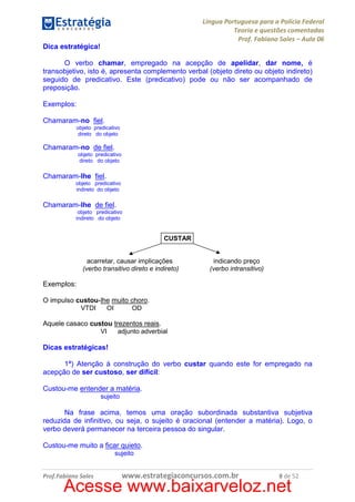 Língua Portuguesa para a Polícia Federal
Teoria e questões comentadas
Prof. Fabiano Sales – Aula 06
Dica estratégica!
O verbo chamar, empregado na acepção de apelidar, dar nome, é
transobjetivo, isto é, apresenta complemento verbal (objeto direto ou objeto indireto)
seguido de predicativo. Este (predicativo) pode ou não ser acompanhado de
preposição.
Exemplos:
Chamaram-no fiel.
objeto predicativo
direto do objeto

Chamaram-no de fiel.
objeto predicativo
direto do objeto

Chamaram-lhe fiel.
objeto predicativo
indireto do objeto

Chamaram-lhe de fiel.
objeto predicativo
indireto do objeto

CUSTAR

acarretar, causar implicações
(verbo transitivo direto e indireto)

indicando preço
(verbo intransitivo)

Exemplos:
O impulso custou-lhe muito choro.
VTDI
OI
OD
Aquele casaco custou trezentos reais.
VI
adjunto adverbial

Dicas estratégicas!
1ª) Atenção à construção do verbo custar quando este for empregado na
acepção de ser custoso, ser difícil:
Custou-me entender a matéria.
sujeito

Na frase acima, temos uma oração subordinada substantiva subjetiva
reduzida de infinitivo, ou seja, o sujeito é oracional (entender a matéria). Logo, o
verbo deverá permanecer na terceira pessoa do singular.
Custou-me muito a ficar quieto.
sujeito

Prof.Fabiano Sales

www.estrategiaconcursos.com.br

8 de 52

Acesse www.baixarveloz.net

 