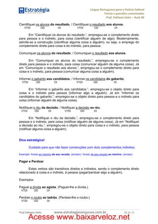 Língua Portuguesa para a Polícia Federal
Teoria e questões comentadas
Prof. Fabiano Sales – Aula 06
Cientifiquei os alunos do resultado. / Cientifiquei o resultado aos alunos.
VTDI

OD

OI

VTDI

OD

OI

Em “Cientifiquei os alunos do resultado.”, empregou-se o complemento direto
para pessoa e o indireto, para coisa (cientificar alguém de algo). Modernamente,
admite-se a construção (cientificar alguma coisa a alguém), ou seja, o emprego do
complemento direto para coisa e do indireto, para pessoa.
Comuniquei os alunos do resultado. / Comuniquei o resultado aos alunos.
Em “Comuniquei os alunos do resultado.”, empregou-se o complemento
direto para pessoa e o indireto, para coisa (comunicar alguém de alguma coisa). Já
em “Comuniquei o resultado aos alunos.”, empregou-se o complemento direto para
coisa e o indireto, para pessoa (comunicar alguma coisa a alguém).
Informei o gabarito aos candidatos. / Informei os candidatos do gabarito.
VTDI

OD

OI

VTDI

OD

OI

Em “Informei o gabarito aos candidatos.”, empregou-se o objeto direto para
coisa e o indireto para pessoa (informar algo a alguém). Já em “Informei os
candidatos do gabarito.”, empregou-se o objeto direto para pessoa e o indireto para
coisa (informar alguém de alguma coisa).
Notifiquei o réu da decisão. / Notifiquei a decisão ao réu.
VTDI

OD

OI

VTDI

OD

OI

Em “Notifiquei o réu da decisão.”, empregou-se o complemento direto para
pessoa e o indireto, para coisa (notificar alguém de alguma coisa). Já em “Notifiquei
a decisão ao réu.”, empregou-se o objeto direto para coisa e o indireto, para pessoa
(notificar alguma coisa a alguém).

Dica estratégica!
Cuidado para que não fazer construções com dois complementos indiretos.
Exemplo: Avisei ao menino de seu recado. (errado) / Avisei de seu recado ao menino. (errado)

Pagar e Perdoar
Estes verbos são transitivos diretos e indiretos, sendo o complemento direto
relacionado à coisa e o indireto, à pessoa (pagar/perdoar algo a alguém).
Exemplos:
Paguei a dívida ao agiota. (Paguei-lhe a dívida.)
VTDI

OD

OI

Perdoei o roubo ao ladrão. (Perdoei-lhe o roubo.)
VTDI

OD

Prof.Fabiano Sales

OI

www.estrategiaconcursos.com.br

11 de 52

Acesse www.baixarveloz.net

 