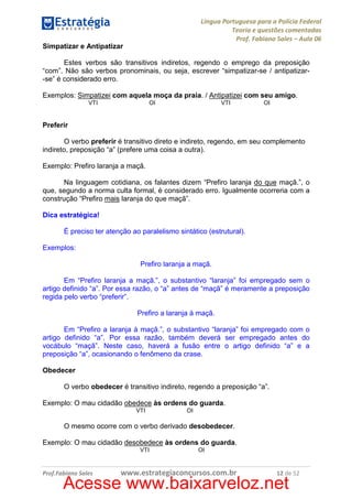 Língua Portuguesa para a Polícia Federal
Teoria e questões comentadas
Prof. Fabiano Sales – Aula 06
Simpatizar e Antipatizar
Estes verbos são transitivos indiretos, regendo o emprego da preposição
“com”. Não são verbos pronominais, ou seja, escrever “simpatizar-se / antipatizar-se” é considerado erro.
Exemplos: Simpatizei com aquela moça da praia. / Antipatizei com seu amigo.
VTI

OI

VTI

OI

Preferir
O verbo preferir é transitivo direto e indireto, regendo, em seu complemento
indireto, preposição “a” (prefere uma coisa a outra).
Exemplo: Prefiro laranja a maçã.
Na linguagem cotidiana, os falantes dizem “Prefiro laranja do que maçã.”, o
que, segundo a norma culta formal, é considerado erro. Igualmente ocorreria com a
construção “Prefiro mais laranja do que maçã”.
Dica estratégica!
É preciso ter atenção ao paralelismo sintático (estrutural).
Exemplos:
Prefiro laranja a maçã.
Em “Prefiro laranja a maçã.”, o substantivo “laranja” foi empregado sem o
artigo definido “a”. Por essa razão, o “a” antes de “maçã” é meramente a preposição
regida pelo verbo “preferir”.
Prefiro a laranja à maçã.
Em “Prefiro a laranja à maçã.”, o substantivo “laranja” foi empregado com o
artigo definido “a”. Por essa razão, também deverá ser empregado antes do
vocábulo “maçã”. Neste caso, haverá a fusão entre o artigo definido “a” e a
preposição “a”, ocasionando o fenômeno da crase.
Obedecer
O verbo obedecer é transitivo indireto, regendo a preposição “a”.
Exemplo: O mau cidadão obedece às ordens do guarda.
VTI

OI

O mesmo ocorre com o verbo derivado desobedecer.
Exemplo: O mau cidadão desobedece às ordens do guarda.
VTI

Prof.Fabiano Sales

OI

www.estrategiaconcursos.com.br

12 de 52

Acesse www.baixarveloz.net

 