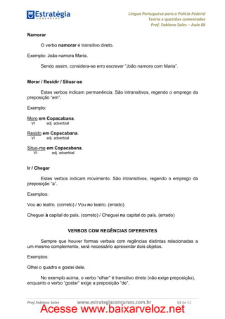 Língua Portuguesa para a Polícia Federal
Teoria e questões comentadas
Prof. Fabiano Sales – Aula 06
Namorar
O verbo namorar é transitivo direto.
Exemplo: João namora Maria.
Sendo assim, considera-se erro escrever “João namora com Maria”.

Morar / Residir / Situar-se
Estes verbos indicam permanência. São intransitivos, regendo o emprego da
preposição “em”.
Exemplo:
Moro em Copacabana.
VI

adj. adverbial

Resido em Copacabana.
VI

adj. adverbial

Situo-me em Copacabana.
VI

adj. adverbial

Ir / Chegar
Estes verbos indicam movimento. São intransitivos, regendo o emprego da
preposição “a”.
Exemplos:
Vou ao teatro. (correto) / Vou no teatro. (errado).
Cheguei à capital do país. (correto) / Cheguei na capital do país. (errado)

VERBOS COM REGÊNCIAS DIFERENTES
Sempre que houver formas verbais com regências distintas relacionadas a
um mesmo complemento, será necessário apresentar dois objetos.
Exemplos:
Olhei o quadro e gostei dele.
No exemplo acima, o verbo “olhar” é transitivo direto (não exige preposição),
enquanto o verbo “gostar” exige a preposição “de”.

Prof.Fabiano Sales

www.estrategiaconcursos.com.br

13 de 52

Acesse www.baixarveloz.net

 