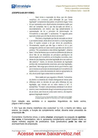 Língua Portuguesa para a Polícia Federal
Teoria e questões comentadas
Prof. Fabiano Sales – Aula 06
(CESPE/UnB-2011/EBC)

Com relação aos sentidos
julgue o item a seguir.

e

a

aspectos

linguísticos

do

texto

acima,

1. Em “que ele chama metafísica dos costumes” (L.1-2), o trecho em itálico, que
exerce, na oração, a função de complemento verbal, deveria estar precedido da
preposição de.
Comentário: Conforme vimos, o verbo chamar, empregado na acepção de apelidar,
dar nome, é transobjetivo, isto é, apresenta complemento verbal (objeto direto ou
objeto indireto) seguido de predicativo. Este (predicativo) pode ou não ser
acompanhado de preposição.

Prof.Fabiano Sales

www.estrategiaconcursos.com.br

14 de 52

Acesse www.baixarveloz.net

 