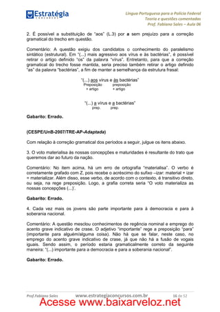 Língua Portuguesa para a Polícia Federal
Teoria e questões comentadas
Prof. Fabiano Sales – Aula 06
2. É possível a substituição de “aos” (L.3) por a sem prejuízo para a correção
gramatical do trecho em questão.
Comentário: A questão exigiu dos candidatos o conhecimento do paralelismo
sintático (estrutural). Em “(...) mais agressivo aos vírus e às bactérias”, é possível
retirar o artigo definido “os” da palavra “vírus”. Entretanto, para que a correção
gramatical do trecho fosse mantida, seria preciso também retirar o artigo definido
“as” da palavra “bactérias”, a fim de manter a semelhança da estrutura frasal:
“(...) aos vírus e às bactérias”
Preposição
+ artigo

preposição
+ artigo

“(...) a vírus e a bactérias”
prep.

prep.

Gabarito: Errado.

(CESPE/UnB-2007/TRE-AP-Adaptada)
Com relação à correção gramatical dos períodos a seguir, julgue os itens abaixo.
3. O voto materialisa às nossas concepções e maturidades é resultante do trato que
queremos dar ao futuro da nação.
Comentário: No item acima, há um erro de ortografia “materialisa”. O verbo é
corretamente grafado com Z, pois recebe o acréscimo do sufixo –izar: material + izar
= materializar. Além disso, esse verbo, de acordo com o contexto, é transitivo direto,
ou seja, na rege preposição. Logo, a grafia correta seria “O voto materializa as
nossas concepções (...)’.
Gabarito: Errado.
4. Cada vez mais os jovens são parte importante para à democracia e para à
soberania nacional.
Comentário: A questão mesclou conhecimentos de regência nominal e emprego do
acento grave indicativo de crase. O adjetivo “importante” rege a preposição “para”
(importante para alguém/alguma coisa). Não há que se falar, neste caso, no
emprego do acento grave indicativo de crase, já que não há a fusão de vogais
iguais. Sendo assim, o período estaria gramaticalmente correto da seguinte
maneira: “(...) importante para a democracia e para a soberania nacional”.
Gabarito: Errado.

Prof.Fabiano Sales

www.estrategiaconcursos.com.br

16 de 52

Acesse www.baixarveloz.net

 