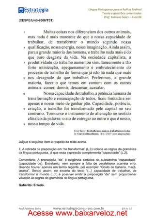 Língua Portuguesa para a Polícia Federal
Teoria e questões comentadas
Prof. Fabiano Sales – Aula 06
(CESPE/UnB-2008/TST)

Julgue o seguinte item a respeito do texto acima.
7. A retirada da preposição em “de transformar” (L.3) violaria as regras de gramática
da língua portuguesa, já que essa expressão complementa “capacidade” (L.2).
Comentário: A preposição “de” é exigência sintática do substantivo “capacidade”
(capacidade de). Entretanto, nem sempre a falta de paralelismo acarreta erro.
Quando houver apenas um termo regente, por exemplo: “Gosto de banana, maçã,
laranja”. Sendo assim, no excerto do texto “(...) capacidade de trabalhar, de
transformar o mundo (...)”, é possível omitir a preposição “de” sem proporcionar
violação às regras de gramática da língua portuguesa.
Gabarito: Errado.

Prof.Fabiano Sales

www.estrategiaconcursos.com.br

19 de 52

Acesse www.baixarveloz.net

 