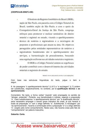 Língua Portuguesa para a Polícia Federal
Teoria e questões comentadas
Prof. Fabiano Sales – Aula 06
(CESPE/UnB-2006/TJ-SE)

Com base
seguir.

nas

estruturas

linguísticas

do

texto,

julgue

o

item

a

8. As passagens “o aperfeiçoamento técnico” (L.6-7) e “a reciclagem” (L.7) podem
ser substituídas, respectivamente, no contexto, por à qualificação técnica e ao
aprimoramento.
Comentário: No texto, a forma verbal “visando” está empregada no sentido de
“almejar, pretender”. Portanto, sua transitividade é indireta, regendo a preposição
“a”. Caso substituíssemos “o aperfeiçoamento técnico” por “à qualificação técnica”,
seria necessário empregar o acento grave indicativo de crase, já que haveria a
fusão da preposição “a” com o artigo definido “a”. Substituindo “a reciclagem” por
“ao aprimoramento”, haveria a combinação entre a preposição “a” e o artigo definido
“o”, exigido pelo nome comportamento. Neste caso, não haveria crase pelo fato de
“comportamento” ser palavra masculina.
Gabarito: Certo.

Prof.Fabiano Sales

www.estrategiaconcursos.com.br

20 de 52

Acesse www.baixarveloz.net

 