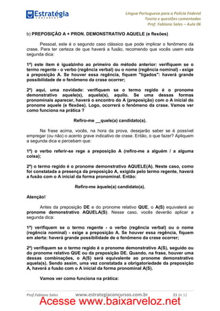 Língua Portuguesa para a Polícia Federal
Teoria e questões comentadas
Prof. Fabiano Sales – Aula 06
b) PREPOSIÇÃO A + PRON. DEMONSTRATIVO AQUELE (e flexões)
Pessoal, este é o segundo caso clássico que pode implicar o fenômeno da
crase. Para ter certeza de que haverá a fusão, recomendo que vocês usem esta
segunda dica:
1ª) este item é igualzinho ao primeiro do método anterior: verifiquem se o
termo regente - o verbo (regência verbal) ou o nome (regência nominal) - exige
a preposição A. Se houver essa regência, fiquem "ligados": haverá grande
possibilidade de o fenômeno da crase ocorrer;
2ª) aqui, uma novidade: verifiquem se o termo regido é o pronome
demonstrativo aquele(s), aquela(s), aquilo. Se uma dessas formas
pronominais aparecer, haverá o encontro do A (preposição) com o A inicial do
pronome aquele (e flexões). Logo, ocorrerá o fenômeno da crase. Vamos ver
como funciona na prática ?
Refiro-me __quele(a) candidato(a).
Na frase acima, vocês, na hora da prova, desejarão saber se é possível
empregar (ou não) o acento grave indicativo de crase. Então, o que fazer? Apliquem
a segunda dica e percebam que:
1ª) o verbo referir-se rege a preposição A (refiro-me a alguém / a alguma
coisa);
2ª) o termo regido é o pronome demonstrativo AQUELE(A). Neste caso, como
foi constatada a presença da preposição A, exigida pelo termo regente, haverá
a fusão com o A inicial da forma pronominal. Então:
Refiro-me àquele(a) candidato(a).
Atenção!
Antes da preposição DE e do pronome relativo QUE, o A(S) equivalerá ao
pronome demonstrativo AQUELA(S). Nesse caso, vocês deverão aplicar a
segunda dica:
1ª) verifiquem se o termo regente - o verbo (regência verbal) ou o nome
(regência nominal) - exige a preposição A. Se houver essa regência, fiquem
em alerta: haverá grande possibilidade de o fenômeno da crase ocorrer;
2ª) verifiquem se o termo regido é o pronome demonstrativo A(S), seguido ou
do pronome relativo QUE ou da preposição DE. Quando, na frase, houver uma
dessas combinações, o A(S) será equivalente ao pronome demonstrativo
aquela(s). Sendo assim, uma vez constatada a obrigatoriedade da preposição
A, haverá a fusão com o A inicial da forma pronominal A(S).
Vamos ver como funciona na prática:

Prof.Fabiano Sales

www.estrategiaconcursos.com.br

23 de 52

Acesse www.baixarveloz.net

 