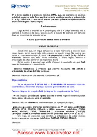Língua Portuguesa para a Polícia Federal
Teoria e questões comentadas
Prof. Fabiano Sales – Aula 06
2ª) o termo regido é o pronome relativo QUAL, que, no exemplo em análise,
substitui a palavra aula. Para verificar se este vocábulo admite a anteposição
do artigo definido A, criem uma frase em que essa palavra (aula) desempenhe
a função de sujeito. Por exemplo:
A aula começou.
Logo, haverá o encontro do A (preposição) com o A (artigo definido), isto é,
ocorrerá o fenômeno da crase. Sendo assim, a lacuna do exemplo em comento
deve ser preenchida da seguinte forma:
A aula à qual o aluno estava atento é divertida.

CASOS PROIBIDOS
Já sabemos que, em língua portuguesa, a crase representa a fusão de duas
vogais iguais, sendo demarcada pelo emprego do acento grave. Na maioria das
vezes, a crase decorre da junção entre o A (preposição) e o A(S) (artigo definido
feminino). Sempre que essa fusão acontecer, o termo regido admitirá a
anteposição do artigo (lembrem-se da primeira dica!).
Sendo assim, é possível que vocês cheguem à conclusão de que NÃO
haverá o fenômeno da crase antes de:
- palavras masculinas. É evidente que palavra masculina não admite a
anteposição de artigo definido feminino.
Exemplos: Pedimos um bife a cavalo. / Andamos a pé.
Dica estratégica!
Se as expressões À MODA DE ou À MANEIRA DE estiverem implícitas,
subentendidas, deveremos empregar o acento grave indicativo de crase.
Exemplo: Neymar fez um gol à Pelé. (= Neymar fez um gol à moda de Pelé.)
- “A” no singular (preposição rígida), quando o termo regido estiver no plural.
Nesse caso, há somente uma preposição.
Exemplo: Não vai a festas em sua homenagem. (a = preposição rígida)
- pronomes pessoais, pronomes demonstrativos de 1ª e 2ª pessoas (ESTE(S),
ESTA(S), ISTO, ESSE(S), ESSA(S) e ISSO), pronomes indefinidos (TUDO,
NADA, TODO(S), CADA, QUALQUER...), pronomes relativos (CUJO(S),
CUJA(S) e QUEM) e pronomes de tratamento (iniciados por VOSSA ou SUA).
Em regra, os pronomes não admitem a anteposição do artigo definido
feminino, exceto os pronomes indefinidos OUTRAS, VÁRIAS, DEMAIS.
Exemplos:

Prof.Fabiano Sales

www.estrategiaconcursos.com.br

25 de 52

Acesse www.baixarveloz.net

 