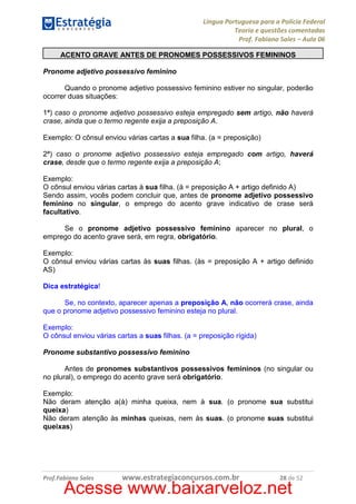 Língua Portuguesa para a Polícia Federal
Teoria e questões comentadas
Prof. Fabiano Sales – Aula 06
ACENTO GRAVE ANTES DE PRONOMES POSSESSIVOS FEMININOS
Pronome adjetivo possessivo feminino
Quando o pronome adjetivo possessivo feminino estiver no singular, poderão
ocorrer duas situações:
1ª) caso o pronome adjetivo possessivo esteja empregado sem artigo, não haverá
crase, ainda que o termo regente exija a preposição A.
Exemplo: O cônsul enviou várias cartas a sua filha. (a = preposição)
2ª) caso o pronome adjetivo possessivo esteja empregado com artigo, haverá
crase, desde que o termo regente exija a preposição A;
Exemplo:
O cônsul enviou várias cartas à sua filha. (à = preposição A + artigo definido A)
Sendo assim, vocês podem concluir que, antes de pronome adjetivo possessivo
feminino no singular, o emprego do acento grave indicativo de crase será
facultativo.
Se o pronome adjetivo possessivo feminino aparecer no plural, o
emprego do acento grave será, em regra, obrigatório.
Exemplo:
O cônsul enviou várias cartas às suas filhas. (às = preposição A + artigo definido
AS)
Dica estratégica!
Se, no contexto, aparecer apenas a preposição A, não ocorrerá crase, ainda
que o pronome adjetivo possessivo feminino esteja no plural.
Exemplo:
O cônsul enviou várias cartas a suas filhas. (a = preposição rígida)
Pronome substantivo possessivo feminino
Antes de pronomes substantivos possessivos femininos (no singular ou
no plural), o emprego do acento grave será obrigatório.
Exemplo:
Não deram atenção a(à) minha queixa, nem à sua. (o pronome sua substitui
queixa)
Não deram atenção às minhas queixas, nem às suas. (o pronome suas substitui
queixas)

Prof.Fabiano Sales

www.estrategiaconcursos.com.br

28 de 52

Acesse www.baixarveloz.net

 