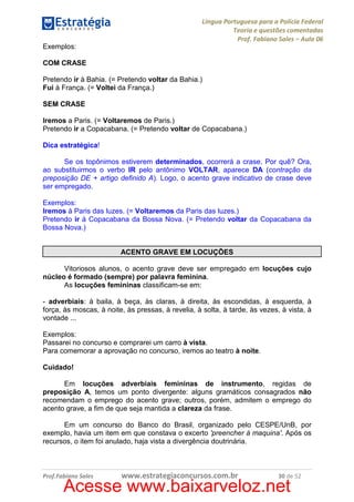 Língua Portuguesa para a Polícia Federal
Teoria e questões comentadas
Prof. Fabiano Sales – Aula 06
Exemplos:
COM CRASE
Pretendo ir à Bahia. (= Pretendo voltar da Bahia.)
Fui à França. (= Voltei da França.)
SEM CRASE
Iremos a Paris. (= Voltaremos de Paris.)
Pretendo ir a Copacabana. (= Pretendo voltar de Copacabana.)
Dica estratégica!
Se os topônimos estiverem determinados, ocorrerá a crase. Por quê? Ora,
ao substituirmos o verbo IR pelo antônimo VOLTAR, aparece DA (contração da
preposição DE + artigo definido A). Logo, o acento grave indicativo de crase deve
ser empregado.
Exemplos:
Iremos à Paris das luzes. (= Voltaremos da Paris das luzes.)
Pretendo ir à Copacabana da Bossa Nova. (= Pretendo voltar da Copacabana da
Bossa Nova.)

ACENTO GRAVE EM LOCUÇÕES
Vitoriosos alunos, o acento grave deve ser empregado em locuções cujo
núcleo é formado (sempre) por palavra feminina.
As locuções femininas classificam-se em:
- adverbiais: à baila, à beça, às claras, à direita, às escondidas, à esquerda, à
força, às moscas, à noite, às pressas, à revelia, à solta, à tarde, às vezes, à vista, à
vontade ...
Exemplos:
Passarei no concurso e comprarei um carro à vista.
Para comemorar a aprovação no concurso, iremos ao teatro à noite.
Cuidado!
Em locuções adverbiais femininas de instrumento, regidas de
preposição A, temos um ponto divergente: alguns gramáticos consagrados não
recomendam o emprego do acento grave; outros, porém, admitem o emprego do
acento grave, a fim de que seja mantida a clareza da frase.
Em um concurso do Banco do Brasil, organizado pelo CESPE/UnB, por
exemplo, havia um item em que constava o excerto 'preencher à maquina'. Após os
recursos, o item foi anulado, haja vista a divergência doutrinária.

Prof.Fabiano Sales

www.estrategiaconcursos.com.br

30 de 52

Acesse www.baixarveloz.net

 