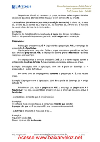Língua Portuguesa para a Polícia Federal
Teoria e questões comentadas
Prof. Fabiano Sales – Aula 06
O que fazer, afinal? No momento da prova, analisem todas as possibilidades
(inclusive quanto à clareza) antes de julgar o item como certo ou errado.
- prepositivas (terminadas por uma preposição essencial): à altura de, à base
de, à beira de, às custas de, à espera de, às expensas de, à frente de, à maneira
de, à mercê de, à moda de, à procura de ...
Exemplos:
Os alunos do Estratégia Concursos ficarão à frente dos demais candidatos.
O aluno foi aprovado no concurso; portanto, está à espera da convocação.
Observação!
Na locução prepositiva ATÉ A (equivalente à preposição ATÉ), o emprego da
preposição A é facultativo.
Vocês podem me perguntar: Fabiano, é por isso que as gramáticas expõem
que, antes da preposição ATÉ, o emprego do acento grave é facultativo? Eu lhes
respondo: acompanhem.
Se empregarmos a locução prepositiva ATÉ A, e o termo regido admitir a
anteposição do artigo definido A, haverá crase, demarcada pelo acento grave.
Exemplo: Empolgado com a aprovação, corri até à praia de Botafogo. (à =
preposição A + artigo definido A)
Por outro lado, se empregarmos somente a preposição ATÉ, não haverá
crase.
Exemplo: Empolgado com a aprovação, corri até a praia de Botafogo. (a = artigo
definido A)
Perceberam que, após a preposição ATÉ, o emprego da preposição A é
facultativo? Por isso, as gramáticas prescrevem que o emprego do acento grave é
facultativo.
- conjuntivas: à medida que, à proporção que.
Exemplos:
Você ficará mais preparado para o concurso à medida que estudar.
À proporção que você for promovido, sua remuneração aumentará.
- adjetivas: à brasileira, à milanesa, à toa ...
Exemplos:
Fiquei em casa à toa.
Ontem comi um bife à milanesa.

Prof.Fabiano Sales

www.estrategiaconcursos.com.br

31 de 52

Acesse www.baixarveloz.net

 