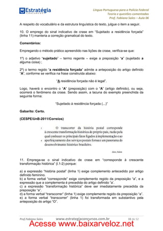 Língua Portuguesa para a Polícia Federal
Teoria e questões comentadas
Prof. Fabiano Sales – Aula 06
A respeito do vocabulário e da estrutura linguística do texto, julgue o item a seguir.
10. O emprego do sinal indicativo de crase em “Sujeitado a residência forçada”
(linha 11) manteria a correção gramatical do texto.
Comentários:
Empregando o método prático apreendido nas lições de crase, verifica-se que:
1º) o adjetivo “sujeitado” – termo regente – exige a preposição “a” (sujeitado a
alguma coisa) ;
2º) o termo regido “a residência forçada” admite a anteposição do artigo definido
“A”, conforme se verifica na frase construída abaixo:
“A residência forçada não é legal”.
Logo, haverá o encontro o “A” (preposição) com o “A” (artigo definido), ou seja,
ocorrerá o fenômeno da crase. Sendo assim, a lacuna do exemplo preenchida da
seguinte forma:
“Sujeitado à residência forçada (...)”
Gabarito: Certo.
(CESPE/UnB-2011/Correios)

11. Emprega-se o sinal indicativo de crase em “corresponde à crescente
transformação histórica” (l.1-2) porque:
a) a expressão “história postal” (linha 1) exige complemento antecedido por artigo
definido feminino.
b) a forma verbal “corresponde” exige complemento regido da preposição “a”, e a
expressão que a complementa é precedida do artigo definido “a’.
c) a expressão “transformação histórica” deve ser imediatamente precedida da
preposição “a”.
d) a forma verbal “transcorrer” (linha 1) exige complemente regido da preposição “a”.
e) a forma verbal “transcorrer” (linha 1) foi transformada em substantivo pela
anteposição do artigo “O”.

Prof.Fabiano Sales

www.estrategiaconcursos.com.br

33 de 52

Acesse www.baixarveloz.net

 