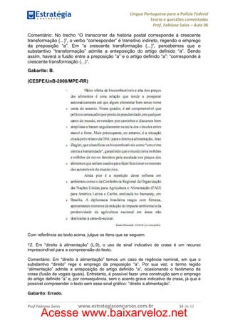 Língua Portuguesa para a Polícia Federal
Teoria e questões comentadas
Prof. Fabiano Sales – Aula 06
Comentário: No trecho “O transcorrer da história postal corresponde à crescente
transformação (...)”, o verbo “corresponder” é transitivo indireto, regendo o emprego
da preposição “a”. Em “a crescente transformação (...)”, percebemos que o
substantivo “transformação” admite a anteposição do artigo definido “a”. Sendo
assim, haverá a fusão entre a preposição “a” e o artigo definido “a”: “corresponde à
crescente transformação (...)”.
Gabarito: B.
(CESPE/UnB-2008/MPE-RR)

Com referência ao texto acima, julgue os itens que se seguem.
12. Em “direito à alimentação” (L.9), o uso de sinal indicativo de crase é um recurso
imprescindível para a compreensão do texto.
Comentário: Em “direito à alimentação” temos um caso de regência nominal, em que o
substantivo “direito” rege o emprego da preposição “a”. Por sua vez, o termo regido
“alimentação” admite a anteposição do artigo definido “a”, ocasionando o fenômeno da
crase (fusão de vogais iguais). Entretanto, é possível fazer uma construção sem o emprego
do artigo definido “a” e, por consequência, sem o acento grave indicativo de crase, já que é
possível compreender o texto sem esse sinal gráfico: “direito a alimentação”.
Gabarito: Errado.
Prof.Fabiano Sales

www.estrategiaconcursos.com.br

34 de 52

Acesse www.baixarveloz.net

 