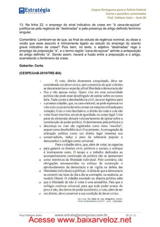 Língua Portuguesa para a Polícia Federal
Teoria e questões comentadas
Prof. Fabiano Sales – Aula 06
13. Na linha 22, o emprego do sinal indicativo de crase em “à cana-de-açúcar”
justifica-se pela regência de “destinadas” e pela presença de artigo definido feminino
singular.
Comentário: Lembram-se de que, ao final do estudo de regência nominal, eu disse a
vocês que esse assunto é intimamente ligado ao estudo do emprego do acento
grave indicativo de crase? Pois bem, no texto, o adjetivo “destinadas” rege o
emprego da preposição “a”, e o termo regido “cana-de-açúcar” admite a anteposição
do artigo definido “a”. Sendo assim, haverá a fusão entre a preposição e o artigo,
acarretando o fenômeno da crase.
Gabarito: Certo.
(CESPE/UnB-2010/TRE-BA)

Prof.Fabiano Sales

www.estrategiaconcursos.com.br

35 de 52

Acesse www.baixarveloz.net

 