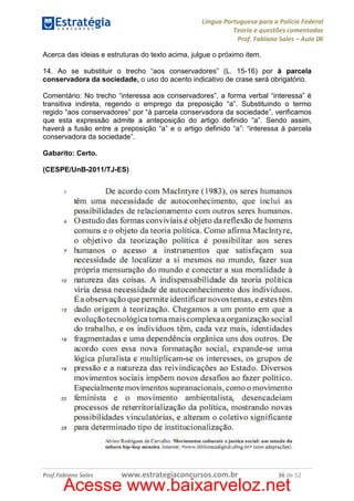 Língua Portuguesa para a Polícia Federal
Teoria e questões comentadas
Prof. Fabiano Sales – Aula 06
Acerca das ideias e estruturas do texto acima, julgue o próximo item.
14. Ao se substituir o trecho “aos conservadores” (L. 15-16) por à parcela
conservadora da sociedade, o uso do acento indicativo de crase será obrigatório.
Comentário: No trecho “interessa aos conservadores”, a forma verbal “interessa” é
transitiva indireta, regendo o emprego da preposição “a”. Substituindo o termo
regido “aos conservadores” por “à parcela conservadora da sociedade”, verificamos
que esta expressão admite a anteposição do artigo definido “a”. Sendo assim,
haverá a fusão entre a preposição “a” e o artigo definido “a”: “interessa à parcela
conservadora da sociedade”.
Gabarito: Certo.
(CESPE/UnB-2011/TJ-ES)

Prof.Fabiano Sales

www.estrategiaconcursos.com.br

36 de 52

Acesse www.baixarveloz.net

 