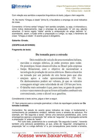 Língua Portuguesa para a Polícia Federal
Teoria e questões comentadas
Prof. Fabiano Sales – Aula 06
Com relação aos sentidos e aspectos linguísticos do texto, julgue o item seguinte.
16. No trecho “Chegou à idade” (linha 9), é facultativo o emprego do sinal indicativo
de crase.
Comentário: A forma verbal “chegou” tem sentido completo, ou seja, é intransitiva e,
como indica deslocamento, rege o emprego da preposição “a” em seu adjunto
adverbial. O termo regido “idade” admite a anteposição do artigo definido “a”,
acarretando, assim, a fusão entre a preposição e o artigo, ou seja, o fenômeno da
crase: “Chegou à idade”. O acento grave é obrigatório.
Gabarito: Errado.
(CESPE/UnB-2010/INSS)
Fragmento de texto:

Considerando o texto acima, julgue o item a seguir.
17. Sem prejuízo para a correção gramatical, o título da reportagem poderia ser Da
tomada à estrada.
Comentário: No estudo do acento grave indicativo de crase, é fundamental o
conhecimento do paralelismo sintático, definido como a simetria de estrutura. Por
exemplo, em “De segunda a sexta”, temos uma estrutura paralelística, pois, como
empregamos apenas a preposição “de” antes de “segunda”, foi empregada somente
a preposição “a” antes de “sexta”.
Por outro lado, poderíamos ter a construção “Da segunda à sexta.”, havendo
também uma estrutura paralelística, já que, antes de “segunda”, empregamos a
preposição “de” e o artigo definido “a” e, por consequência, para manter a simetria,
Prof.Fabiano Sales

www.estrategiaconcursos.com.br

38 de 52

Acesse www.baixarveloz.net

 