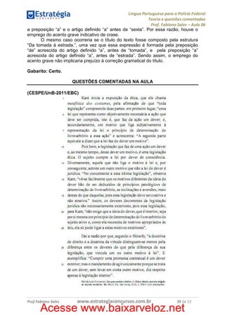 Língua Portuguesa para a Polícia Federal
Teoria e questões comentadas
Prof. Fabiano Sales – Aula 06
a preposição “a” e o artigo definido “a” antes de “sexta”. Por essa razão, houve o
emprego do acento grave indicativo de crase.
O mesmo caso ocorreria se o título do texto fosse composto pela estrutura
“Da tomada à estrada.”, uma vez que essa expressão é formada pela preposição
“de” acrescida do artigo definido “a”, antes de “tomada”, e pela preposição “a”
acrescida do artigo definido “a”, antes de “estrada”. Sendo assim, o emprego do
acento grave não implicaria prejuízo à correção gramatical do título.
Gabarito: Certo.
QUESTÕES COMENTADAS NA AULA
(CESPE/UnB-2011/EBC)

Prof.Fabiano Sales

www.estrategiaconcursos.com.br

39 de 52

Acesse www.baixarveloz.net

 