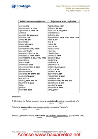 Língua Portuguesa para a Polícia Federal
Teoria e questões comentadas
Prof. Fabiano Sales – Aula 06

Adjetivos e suas regências

Adjetivos e suas regências

acessível a
acostumado a, com
agradável a, para, de
alheio a
ansioso de, para, por
atento a, em
ávido de, por
benéfico a
capaz de, para
carente de
compatível com, entre
consciente de
contemporâneo a, de
contíguo a, com, entre
contraditório a, de, com, entre
contrário a
convicto de
cuidadoso com
desacostumado a, com
desatento a
desfavorável a
diferente de, entre, por
essencial a, para
estranho a
fácil a, para, em, de
favorável a, para
fiel a
grato a
hábil em, para

habituado a, com
imbuído de, em
impróprio a, de, para
inacessível a
indeciso em
insensível a, para, com, para com
junto a, de
leal a
maior de
natural de
necessário a
nocivo a
obediente a
odioso a, para
passível de, a
posterior a
preferível a
prejudicial a
prestes a, em, para
próprio a, de
próximo a, de
querido de, por
relacionado a, com
residente em
satisfeito com, de, em, por
semelhante a, em
sensível a, para
simpático a, com
útil a, para

Exemplos:
O Ministério da Saúde adverte: fumar é prejudicial à saúde. (prejudicial “a”)
regente

regido

Estudar é essencial a/para sua aprovação. (essencial “a/para”)
regente

regido

Estudou; portanto, estava consciente de seu bom desempenho. (consciente “de”)
regente

Prof.Fabiano Sales

regido

www.estrategiaconcursos.com.br

4 de 52

Acesse www.baixarveloz.net

 