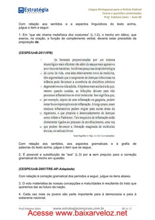 Língua Portuguesa para a Polícia Federal
Teoria e questões comentadas
Prof. Fabiano Sales – Aula 06
Com relação aos sentidos
julgue o item a seguir.

e

a

aspectos

linguísticos

do

texto

acima,

1. Em “que ele chama metafísica dos costumes” (L.1-2), o trecho em itálico, que
exerce, na oração, a função de complemento verbal, deveria estar precedido da
preposição de.

(CESPE/UnB-2011/IFB)

Com relação aos sentidos, aos aspectos gramaticais
palavras do texto acima, julgue o item que se segue.

e

à

grafia

de

2. É possível a substituição de “aos” (L.3) por a sem prejuízo para a correção
gramatical do trecho em questão.

(CESPE/UnB-2007/TRE-AP-Adaptada)
Com relação à correção gramatical dos períodos a seguir, julgue os itens abaixo.
3. O voto materialisa às nossas concepções e maturidades é resultante do trato que
queremos dar ao futuro da nação.
4. Cada vez mais os jovens são parte importante para à democracia e para à
soberania nacional.

Prof.Fabiano Sales

www.estrategiaconcursos.com.br

40 de 52

Acesse www.baixarveloz.net

 