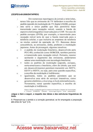 Língua Portuguesa para a Polícia Federal
Teoria e questões comentadas
Prof. Fabiano Sales – Aula 06
(CESPE/UnB-2006/DATAPREV)

Julgue o item a seguir, a respeito das ideias e das estruturas linguísticas do
texto.
9. Preservam-se o sentido e a correção gramatical, se for empregada a preposição
em antes de “que” (l.4).

Prof.Fabiano Sales

www.estrategiaconcursos.com.br

45 de 52

Acesse www.baixarveloz.net

 