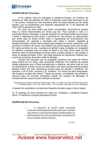 Língua Portuguesa para a Polícia Federal
Teoria e questões comentadas
Prof. Fabiano Sales – Aula 06
(CESPE/UnB-2011/Correios)
O Pe. Antônio Vieira foi submetido a residência forçada, em Coimbra, de
fevereiro de 1663 até setembro de 1665 e, finalmente, preso pela Inquisição no dia
1.º de outubro. Publicou-se uma importante série de cartas escritas por ele nesse
período, que se escalonaram com bastante regularidade de 17 de dezembro de
1663 a 28 de setembro de 1665.
Em cerca de trinta cartas que foram conservadas, encontram-se alusões
mais ou menos desenvolvidas ao “tempo que faz”. Para apreciar o valor e o
significado dessas indicações, é preciso entender as principais razões que levavam
o padre a interessar-se pelo tempo. A principal era, sem dúvida, as repercussões
que certos tipos de tempo tinham sobre a regularidade do funcionamento das
comunicações, em especial a circulação das cartas e notícias. Sujeitado a
residência forçada, Antônio Vieira ansiava pela chegada do correio, sobretudo o que
provinha de Lisboa e da Corte, mas também dos outros lugares onde tinha amigos.
Em certos períodos do ano, inquietava-se também pelas condições de navegação
do Atlântico, perigosas para as frotas do Brasil e da Índia. Outra razão do seu
interesse eram as repercussões do tempo sobre a própria saúde e a dos amigos, e
sobre os rebates da peste. Enfim, não podia esquecer as campanhas militares que,
a partir da primavera, decorriam então no Alentejo.
Convém não esquecer que as anotações climáticas nas cartas de Antônio
Vieira podiam ter, às vezes, valor puramente metafórico. No ambiente de acesas
intrigas palacianas que o Padre acompanhava a distância, ele deixa mais de uma
vez transparecer o receio de que as cartas dele e dos seus correspondentes fossem
abertas e lidas. Por isso, expressa-se muitas vezes por alusões e metáforas. Por
exemplo, a de 20 julho, escrevia a D. Teodósio: “Em tempo de tanta tempestade,
não é seguro navegar sem roteiro.” Tratava-se apenas, na realidade, de combinar o
percurso para um encontro clandestino estival nas margens do Mondego. O
contexto permite, quase sempre, desfazer as dúvidas.
Suzanne Daveau. Os tipos de tempo em Coimbra (dez. 1663 – set. 1665), nas cartas de Padre Antônio Vieira.
In: Revista Finisterra, v. 32, n.º 64, Lisboa, 1997, p. 109-15. Internet: <www.ceg.ul.pt> (com adaptações).

A respeito do vocabulário e da estrutura linguística do texto, julgue o item a seguir.
10. O emprego do sinal indicativo de crase em “Sujeitado a residência forçada”
(linha 11) manteria a correção gramatical do texto.

(CESPE/UnB-2011/Correios)

Prof.Fabiano Sales

www.estrategiaconcursos.com.br

46 de 52

Acesse www.baixarveloz.net

 