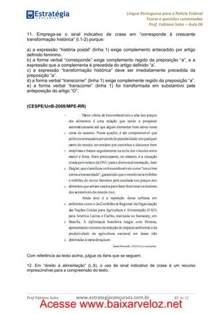 Língua Portuguesa para a Polícia Federal
Teoria e questões comentadas
Prof. Fabiano Sales – Aula 06
11. Emprega-se o sinal indicativo de crase em “corresponde à crescente
transformação histórica” (l.1-2) porque:
a) a expressão “história postal” (linha 1) exige complemento antecedido por artigo
definido feminino.
b) a forma verbal “corresponde” exige complemento regido da preposição “a”, e a
expressão que a complementa é precedida do artigo definido “a’.
c) a expressão “transformação histórica” deve ser imediatamente precedida da
preposição “a”.
d) a forma verbal “transcorrer” (linha 1) exige complemente regido da preposição “a”.
e) a forma verbal “transcorrer” (linha 1) foi transformada em substantivo pela
anteposição do artigo “O”.

(CESPE/UnB-2008/MPE-RR)

Com referência ao texto acima, julgue os itens que se seguem.
12. Em “direito à alimentação” (L.9), o uso de sinal indicativo de crase é um recurso
imprescindível para a compreensão do texto.

Prof.Fabiano Sales

www.estrategiaconcursos.com.br

47 de 52

Acesse www.baixarveloz.net

 