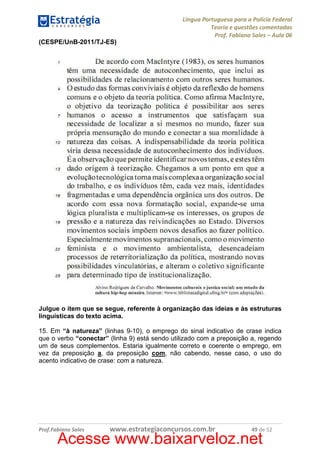 Língua Portuguesa para a Polícia Federal
Teoria e questões comentadas
Prof. Fabiano Sales – Aula 06
(CESPE/UnB-2011/TJ-ES)

Julgue o item que se segue, referente à organização das ideias e às estruturas
linguísticas do texto acima.
15. Em “à natureza” (linhas 9-10), o emprego do sinal indicativo de crase indica
que o verbo “conectar” (linha 9) está sendo utilizado com a preposição a, regendo
um de seus complementos. Estaria igualmente correto e coerente o emprego, em
vez da preposição a, da preposição com, não cabendo, nesse caso, o uso do
acento indicativo de crase: com a natureza.

Prof.Fabiano Sales

www.estrategiaconcursos.com.br

49 de 52

Acesse www.baixarveloz.net

 