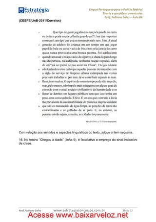 Língua Portuguesa para a Polícia Federal
Teoria e questões comentadas
Prof. Fabiano Sales – Aula 06
(CESPE/UnB-2011/Correios)

Com relação aos sentidos e aspectos linguísticos do texto, julgue o item seguinte.
16. No trecho “Chegou à idade” (linha 9), é facultativo o emprego do sinal indicativo
de crase.

Prof.Fabiano Sales

www.estrategiaconcursos.com.br

50 de 52

Acesse www.baixarveloz.net

 