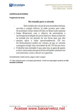 Língua Portuguesa para a Polícia Federal
Teoria e questões comentadas
Prof. Fabiano Sales – Aula 06
(CESPE/UnB-2010/INSS)
Fragmento de texto:

Considerando o texto acima, julgue o item a seguir.
17. Sem prejuízo para a correção gramatical, o título da reportagem poderia ser Da
tomada à estrada.

Prof.Fabiano Sales

www.estrategiaconcursos.com.br

51 de 52

Acesse www.baixarveloz.net

 