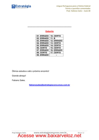 Língua Portuguesa para a Polícia Federal
Teoria e questões comentadas
Prof. Fabiano Sales – Aula 06

-----------------------------------------------------------------Gabarito
01. ERRADO
02. ERRADO
03. ERRADO
04. ERRADO
05. ERRADO
06. CERTO
07. ERRADO
08. CERTO
09. ERRADO

10. CERTO
11. B
12. ERRADO
13. CERTO
14. CERTO
15. CERTO
16. ERRADO
17. CERTO
-

Ótimos estudos e até o próximo encontro!
Grande abraço!
Fabiano Sales.
fabianosales@estrategiaconcursos.com.br

Prof.Fabiano Sales

www.estrategiaconcursos.com.br

52 de 52

Acesse www.baixarveloz.net

 