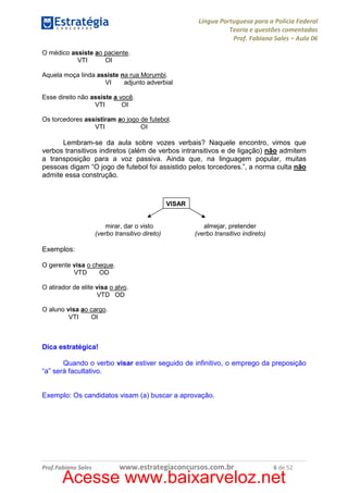 Língua Portuguesa para a Polícia Federal
Teoria e questões comentadas
Prof. Fabiano Sales – Aula 06
O médico assiste ao paciente.
VTI
OI
Aquela moça linda assiste na rua Morumbi.
VI
adjunto adverbial
Esse direito não assiste a você.
VTI
OI
Os torcedores assistiram ao jogo de futebol.
VTI
OI

Lembram-se da aula sobre vozes verbais? Naquele encontro, vimos que
verbos transitivos indiretos (além de verbos intransitivos e de ligação) não admitem
a transposição para a voz passiva. Ainda que, na linguagem popular, muitas
pessoas digam “O jogo de futebol foi assistido pelos torcedores.”, a norma culta não
admite essa construção.

VISAR

mirar, dar o visto
(verbo transitivo direto)

almejar, pretender
(verbo transitivo indireto)

Exemplos:
O gerente visa o cheque.
VTD
OD
O atirador de elite visa o alvo.
VTD OD
O aluno visa ao cargo.
VTI
OI

Dica estratégica!
Quando o verbo visar estiver seguido de infinitivo, o emprego da preposição
“a” será facultativo.

Exemplo: Os candidatos visam (a) buscar a aprovação.

Prof.Fabiano Sales

www.estrategiaconcursos.com.br

6 de 52

Acesse www.baixarveloz.net

 
